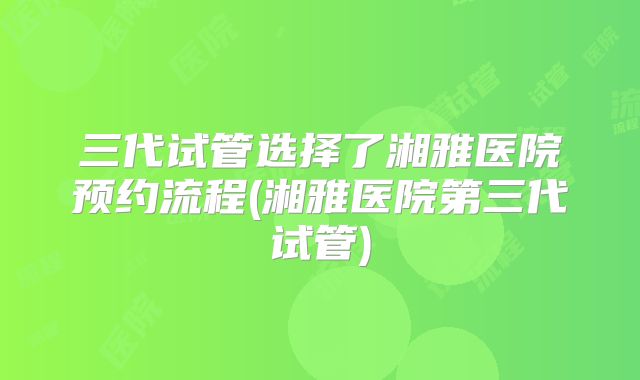 三代试管选择了湘雅医院预约流程(湘雅医院第三代试管)