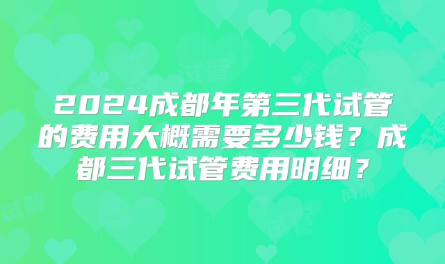2024成都年第三代试管的费用大概需要多少钱？成都三代试管费用明细？
