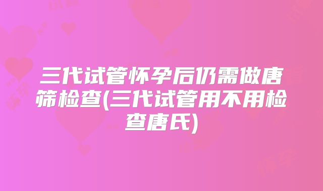 三代试管怀孕后仍需做唐筛检查(三代试管用不用检查唐氏)