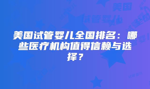 美国试管婴儿全国排名：哪些医疗机构值得信赖与选择？