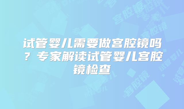 试管婴儿需要做宫腔镜吗？专家解读试管婴儿宫腔镜检查