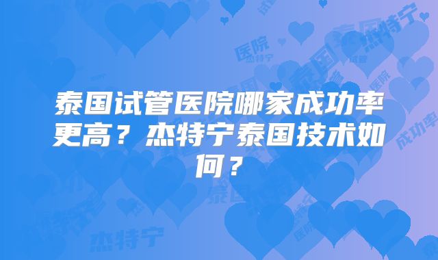 泰国试管医院哪家成功率更高?杰特宁泰国技术如何?