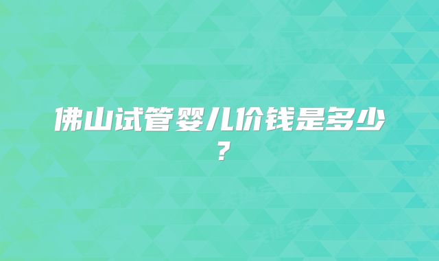 佛山试管婴儿价钱是多少?