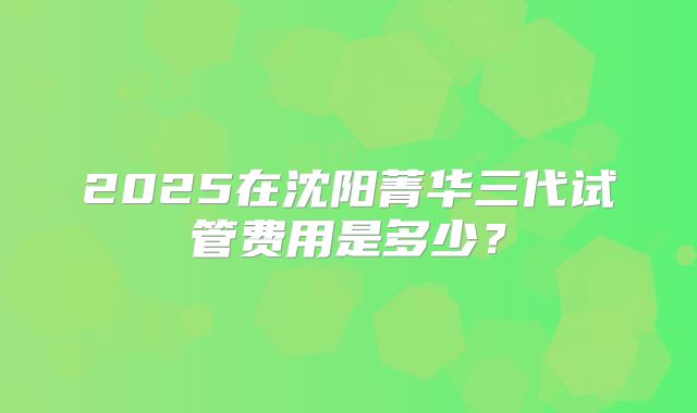 2025在沈阳菁华三代试管费用是多少?