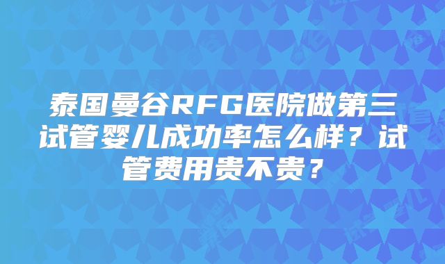 泰国曼谷RFG医院做第三试管婴儿成功率怎么样?试管费用贵不贵?
