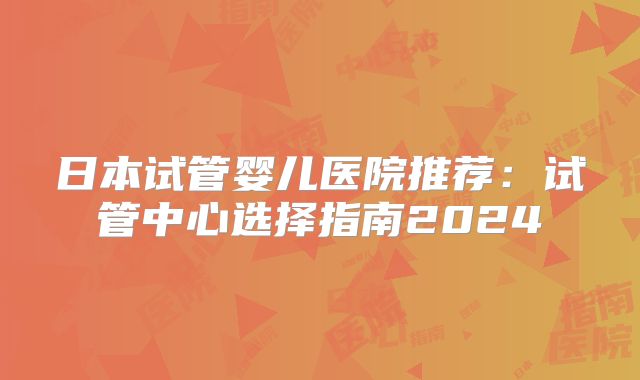 日本试管婴儿医院推荐:试管中心选择指南2024