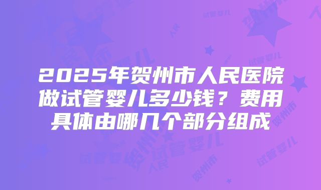 2025年贺州市人民医院做试管婴儿多少钱?费用具体由哪几个部分组成