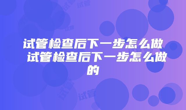 试管检查后下一步怎么做 试管检查后下一步怎么做的