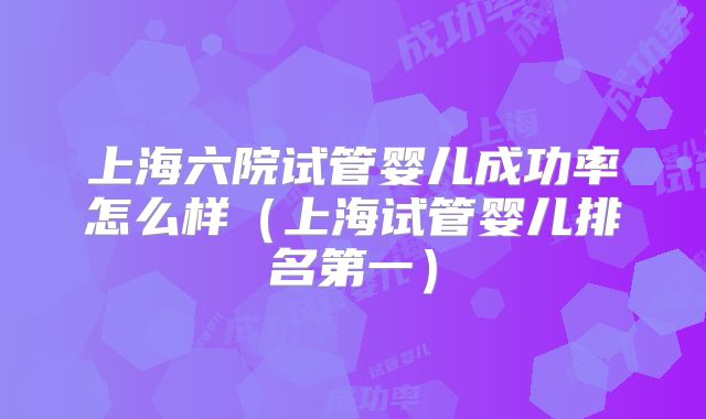 上海六院试管婴儿成功率怎么样（上海试管婴儿排名第一）