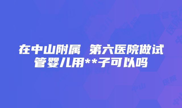在中山附属 第六医院做试管婴儿用**子可以吗