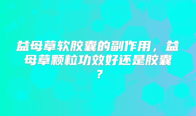 益母草软胶囊的副作用,益母草颗粒功效好还是胶囊?