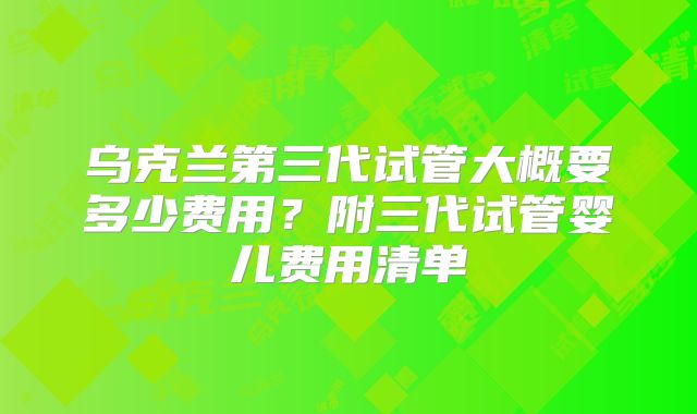 乌克兰第三代试管大概要多少费用？附三代试管婴儿费用清单