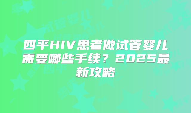 四平HIV患者做试管婴儿需要哪些手续?2025最新攻略