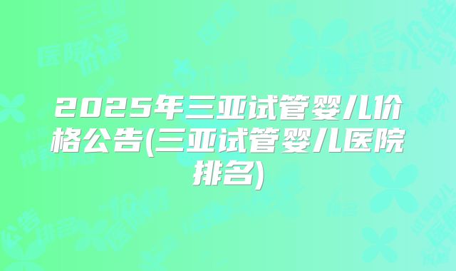 2025年三亚试管婴儿价格公告(三亚试管婴儿医院排名)