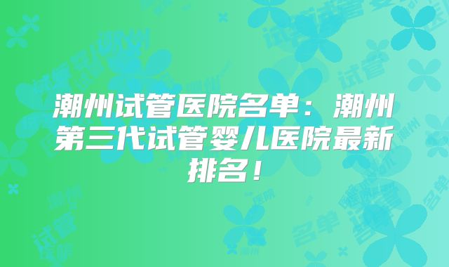 潮州试管医院名单：潮州第三代试管婴儿医院最新排名！