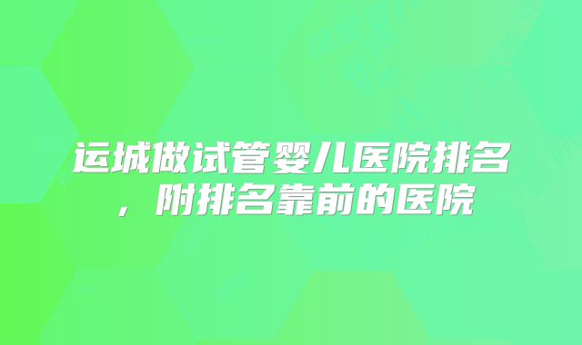 运城做试管婴儿医院排名,附排名靠前的医院