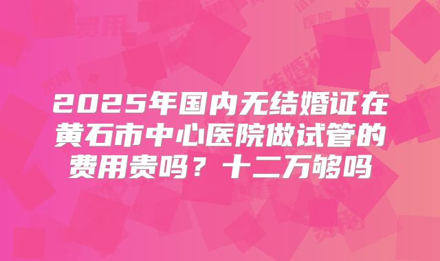 2025年国内无结婚证在黄石市中心医院做试管的费用贵吗?十二万够吗
