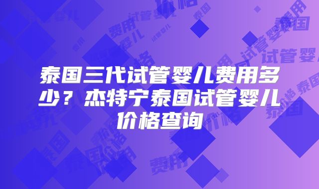 泰国三代试管婴儿费用多少?杰特宁泰国试管婴儿价格查询