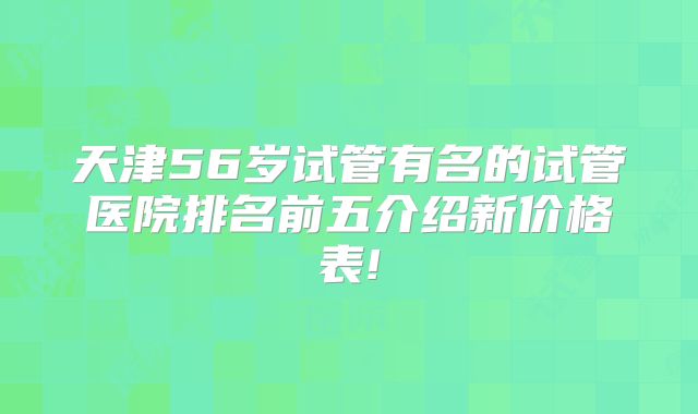 天津56岁试管有名的试管医院排名前五介绍新价格表!