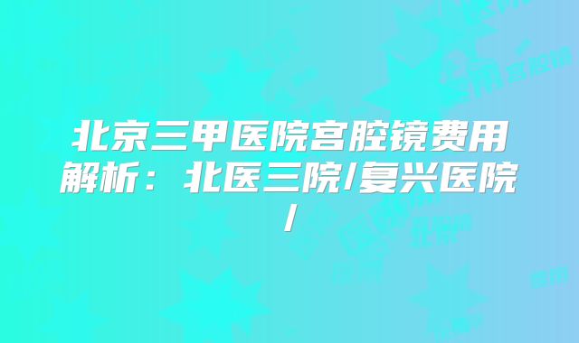 北京三甲医院宫腔镜费用解析：北医三院/复兴医院/