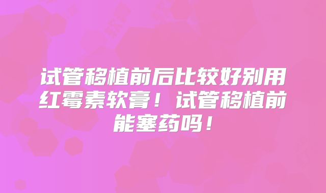 试管移植前后比较好别用红霉素软膏!试管移植前能塞药吗!