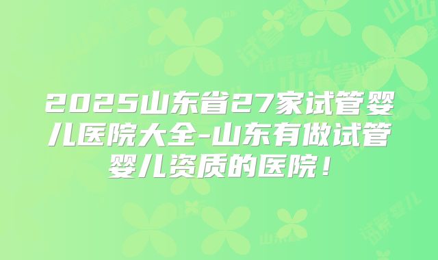 2025山东省27家试管婴儿医院大全-山东有做试管婴儿资质的医院！