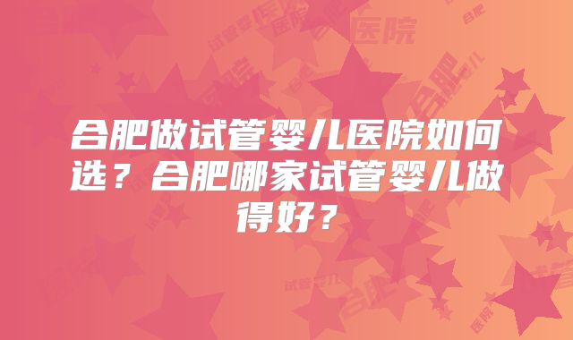 合肥做试管婴儿医院如何选？合肥哪家试管婴儿做得好？