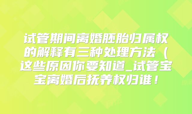试管期间离婚胚胎归属权的解释有三种处理方法（这些原因你要知道_试管宝宝离婚后抚养权归谁！