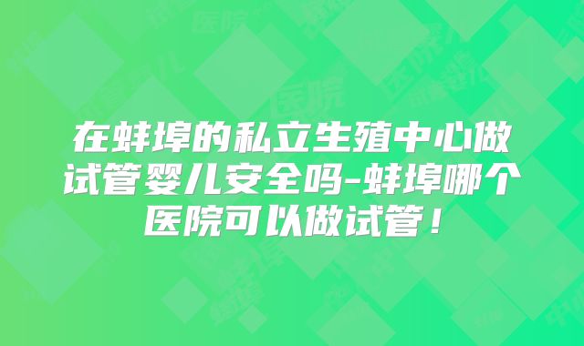 在蚌埠的私立生殖中心做试管婴儿安全吗-蚌埠哪个医院可以做试管！
