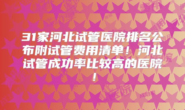 31家河北试管医院排名公布附试管费用清单！河北试管成功率比较高的医院！