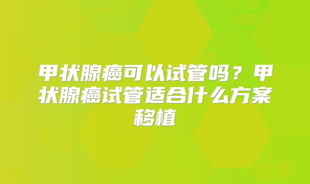 甲状腺癌可以试管吗?甲状腺癌试管适合什么方案移植
