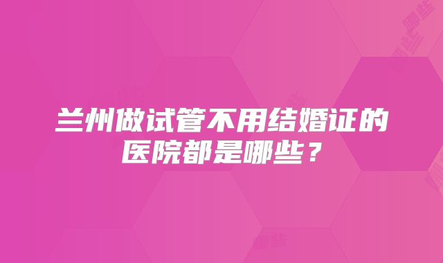 兰州做试管不用结婚证的医院都是哪些?