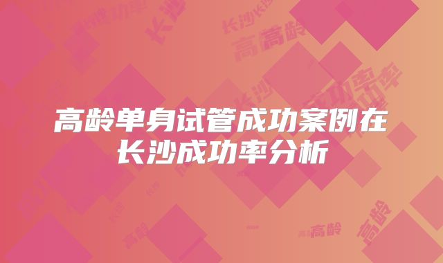高龄单身试管成功案例在长沙成功率分析