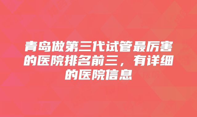 青岛做第三代试管最厉害的医院排名前三，有详细的医院信息