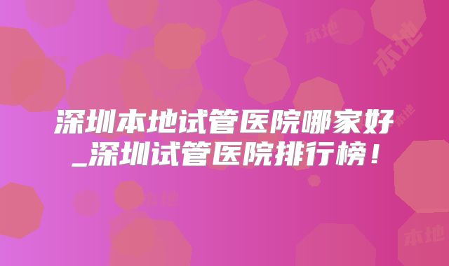 深圳本地试管医院哪家好_深圳试管医院排行榜！