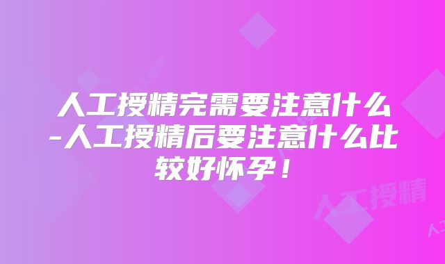 人工授精完需要注意什么-人工授精后要注意什么比较好怀孕!