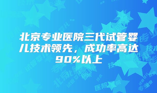 北京专业医院三代试管婴儿技术领先,成功率高达90%以上