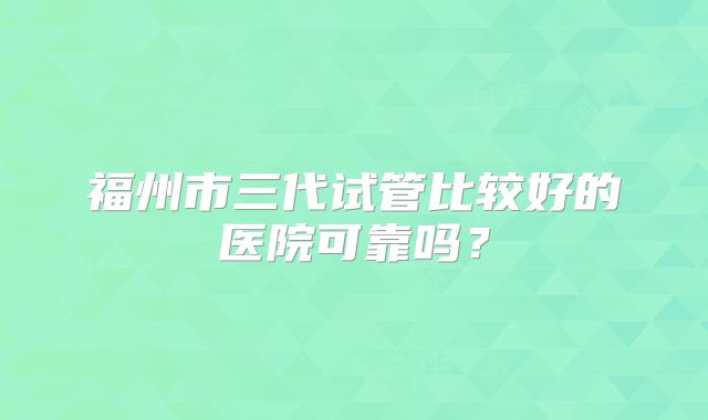 福州市三代试管比较好的医院可靠吗？