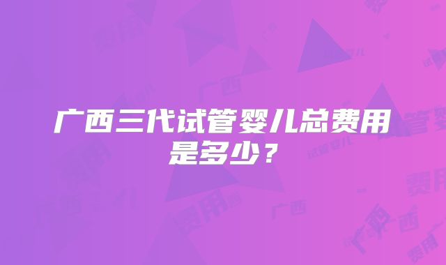 广西三代试管婴儿总费用是多少?