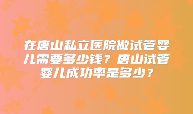 在唐山私立医院做试管婴儿需要多少钱?唐山试管婴儿成功率是多少?