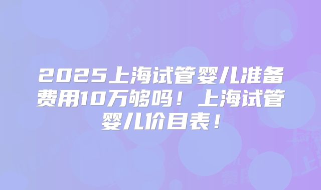2025上海试管婴儿准备费用10万够吗!上海试管婴儿价目表!