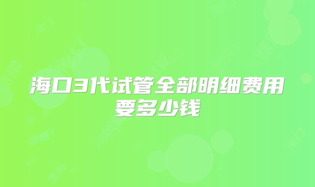 海口3代试管全部明细费用要多少钱