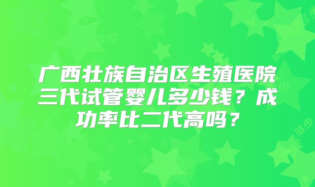 广西壮族自治区生殖医院三代试管婴儿多少钱？成功率比二代高吗？