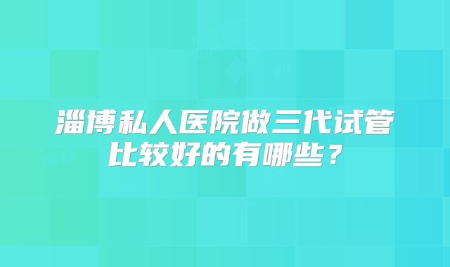 淄博私人医院做三代试管比较好的有哪些？