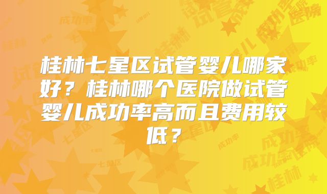 桂林七星区试管婴儿哪家好?桂林哪个医院做试管婴儿成功率高而且费用较低?