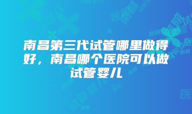 南昌第三代试管哪里做得好，南昌哪个医院可以做试管婴儿