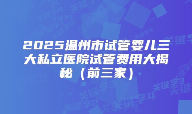 2025温州市试管婴儿三大私立医院试管费用大揭秘（前三家）