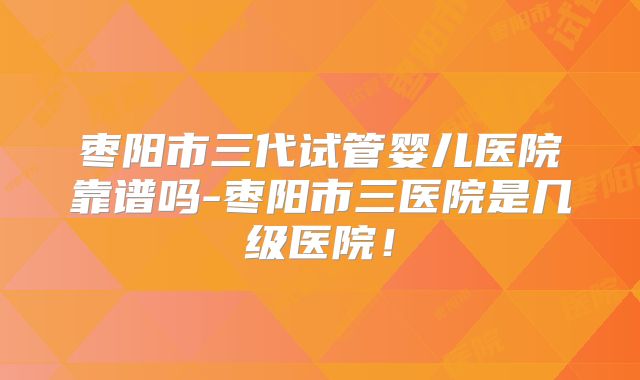 枣阳市三代试管婴儿医院靠谱吗-枣阳市三医院是几级医院！