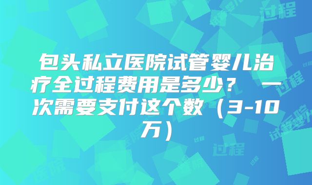 包头私立医院试管婴儿治疗全过程费用是多少？ 一次需要支付这个数（3-10万）