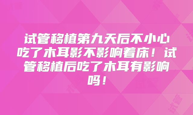试管移植第九天后不小心吃了木耳影不影响着床！试管移植后吃了木耳有影响吗！